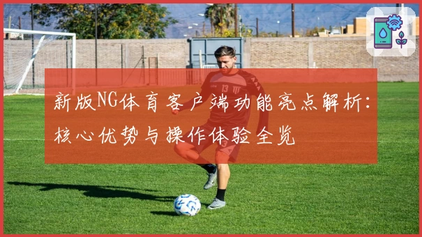 新版NG体育客户端功能亮点解析：核心优势与操作体验全览