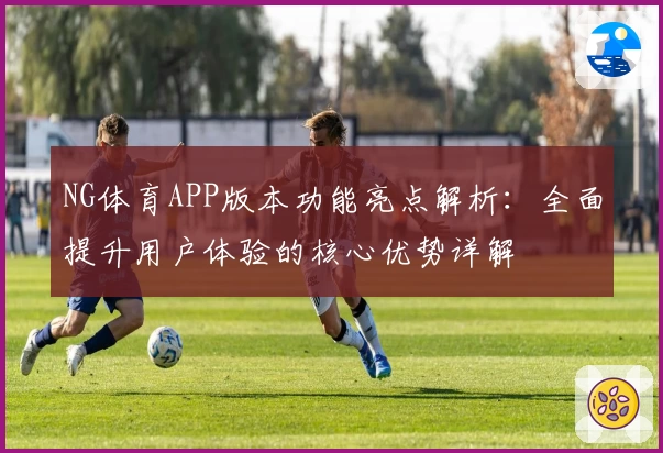 NG体育APP版本功能亮点解析：全面提升用户体验的核心优势详解