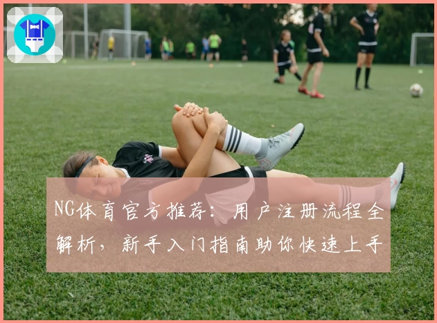 NG体育官方推荐：用户注册流程全解析，新手入门指南助你快速上手