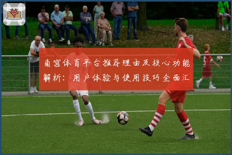 南宫体育平台推荐理由及核心功能解析：用户体验与使用技巧全面汇总