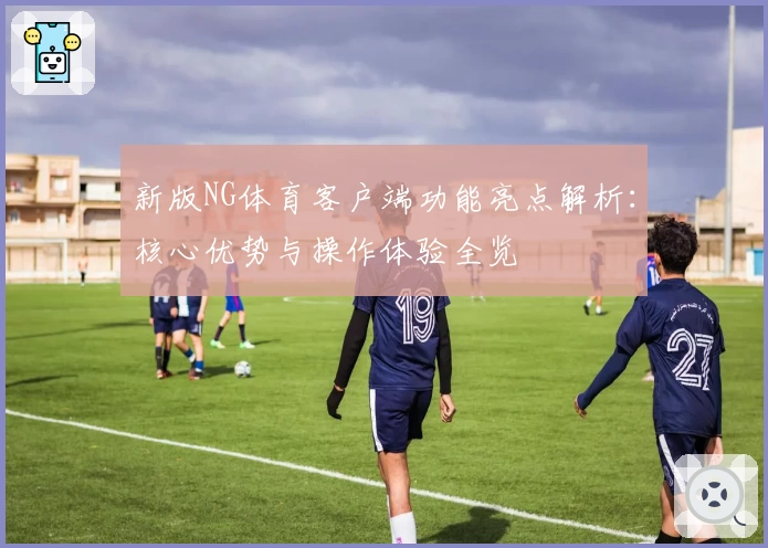 新版NG体育客户端功能亮点解析：核心优势与操作体验全览