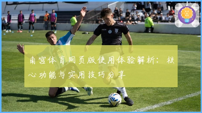 南宫体育网页版使用体验解析：核心功能与实用技巧分享